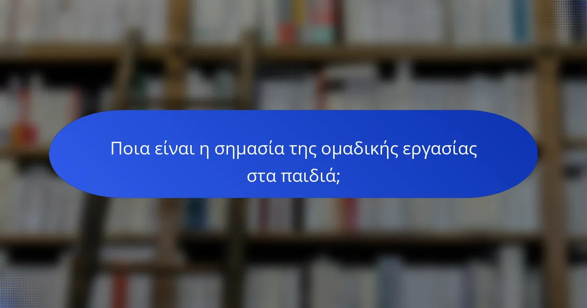 Ποια είναι η σημασία της ομαδικής εργασίας στα παιδιά;