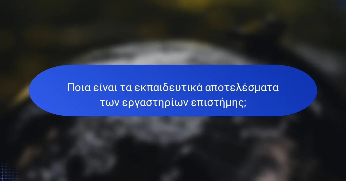 Ποια είναι τα εκπαιδευτικά αποτελέσματα των εργαστηρίων επιστήμης;